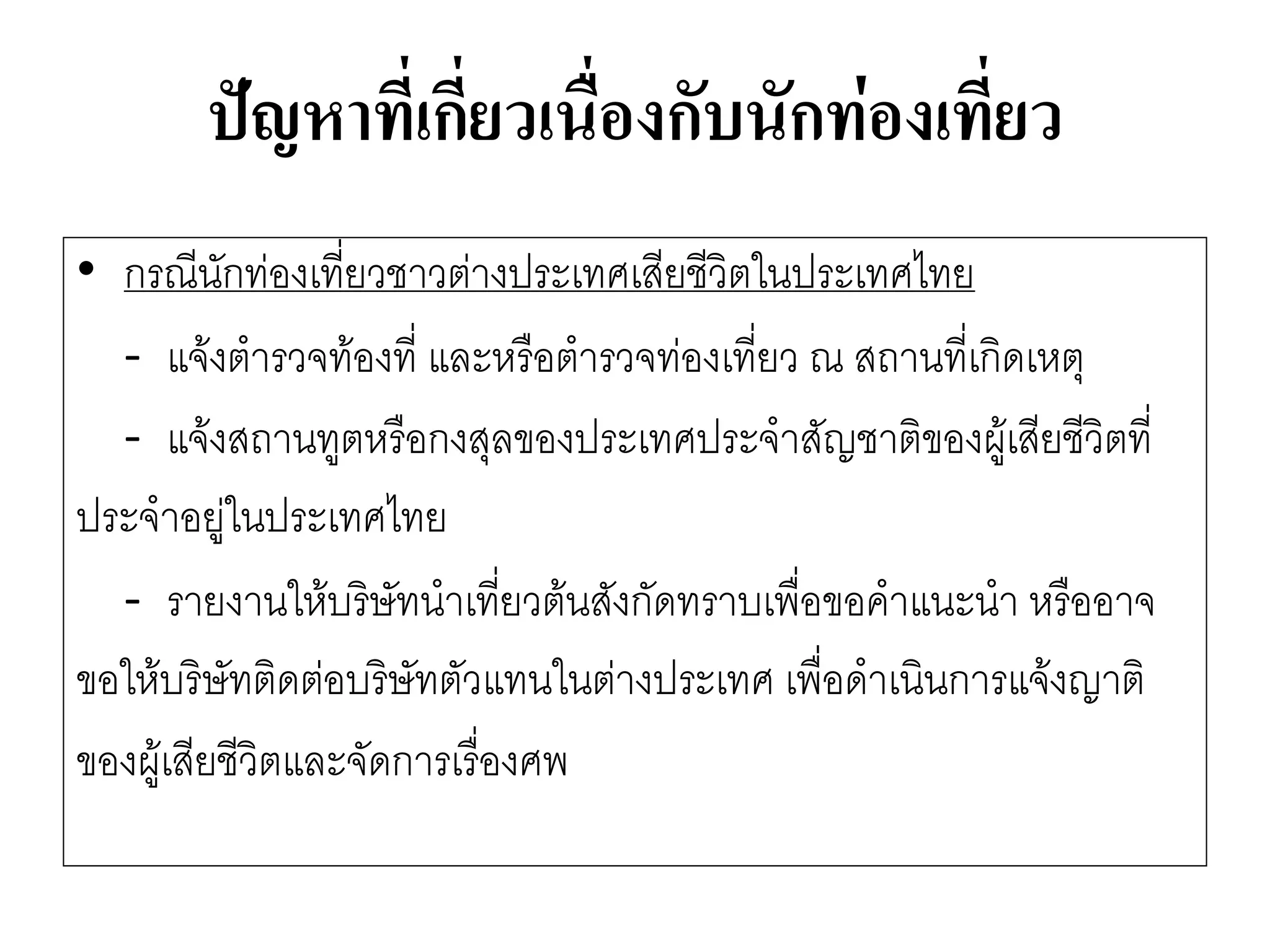 ปัญหาที่เกี่ยวเนื่องกับนักท่องเที่ยว 
•กรณีนักทํองเที่ยวชาวตำงประเทศเสียชีวิตในประเทศไทย 
-แจ๎งตารวจท๎องที่ และหรือตารวจทํองเที่ยว ณ สถานที่เกิดเหตุ 
-แจ๎งสถานทูตหรือกงสุลของประเทศประจาสัญชาติของผู๎เสียชีวิตที่ 
ประจาอยูํในประเทศไทย 
-รายงานให๎บริษัทนาเที่ยวต๎นสังกัดทราบเพื่อขอคาแนะนา หรืออาจ 
ขอให๎บริษัทติดตํอบริษัทตัวแทนในตำงประเทศ เพื่อดาเนินการแจ๎งญาติ 
ของผู๎เสียชีวิตและจัดการเรื่องศพ  