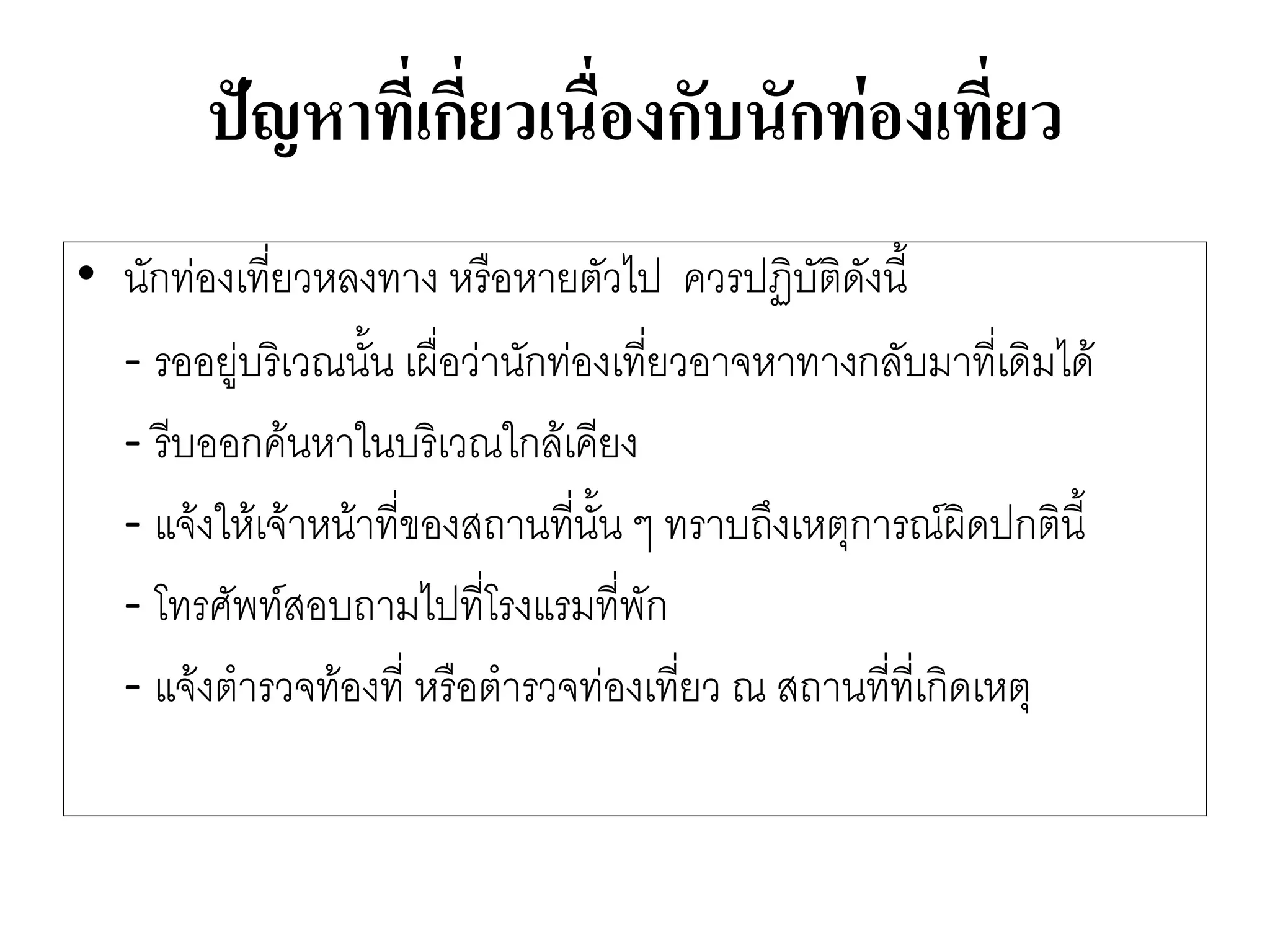 ปัญหาที่เกี่ยวเนื่องกับนักท่องเที่ยว 
•นักทํองเที่ยวหลงทาง หรือหายตัวไป ควรปฏิบัติดังนี้ 
-รออยูํบริเวณนั้น เผื่อวำนักทํองเที่ยวอาจหาทางกลับมาที่เดิมได๎ 
-รีบออกค๎นหาในบริเวณใกล๎เคียง 
-แจ๎งให๎เจ๎าหน๎าที่ของสถานที่นั้น ๆ ทราบถึงเหตุการณ์ผิดปกตินี้ 
-โทรศัพท์สอบถามไปที่โรงแรมที่พัก 
-แจ๎งตารวจท๎องที่ หรือตารวจทํองเที่ยว ณ สถานที่ที่เกิดเหตุ  