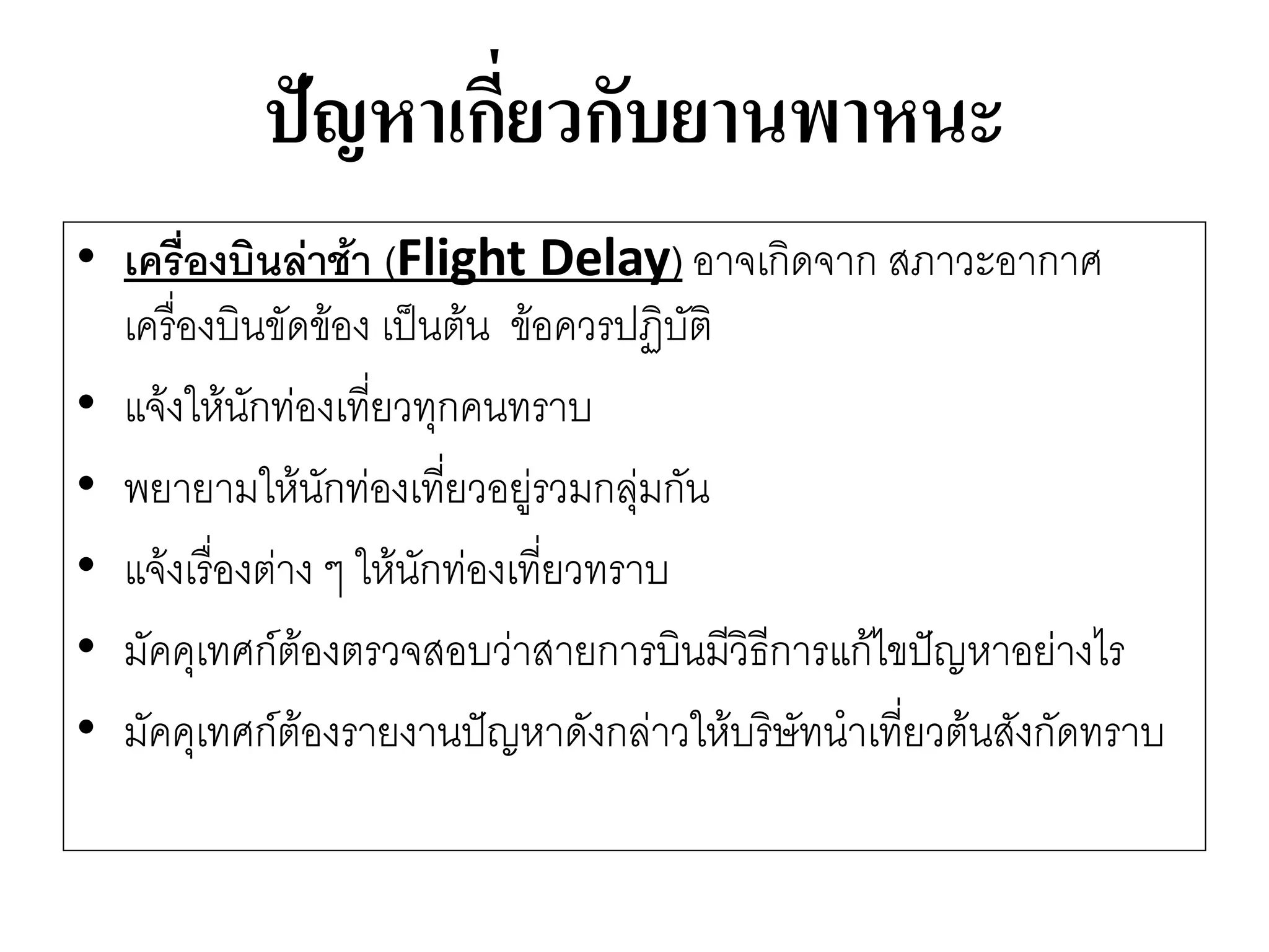 ปัญหาเกี่ยวกับยานพาหนะ 
•เครื่องบินล่าช้า (Flight Delay) อาจเกิดจาก สภาวะอากาศ เครื่องบินขัดข๎อง เป็นต๎น ข๎อควรปฏิบัติ 
•แจ๎งให๎นักทํองเที่ยวทุกคนทราบ 
•พยายามให๎นักทํองเที่ยวอยูํรวมกลุํมกัน 
•แจ๎งเรื่องตำง ๆ ให๎นักทํองเที่ยวทราบ 
•มัคคุเทศก์ต๎องตรวจสอบวำสายการบินมีวิธีการแก๎ไขปัญหาอยำงไร 
•มัคคุเทศก์ต๎องรายงานปัญหาดังกลำวให๎บริษัทนาเที่ยวต๎นสังกัดทราบ  