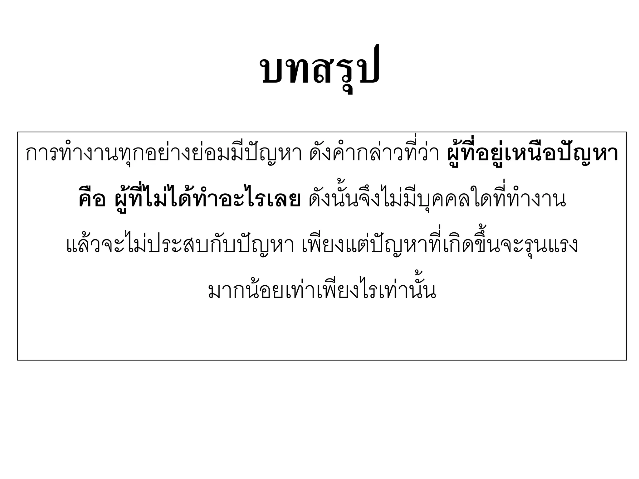 บทสรุป 
การทางานทุกอยำงยํอมมีปัญหา ดังคากลำวที่วำ ผู้ที่อยู่เหนือปัญหา 
คือ ผู้ที่ไม่ได้ทาอะไรเลย ดังนั้นจึงไมํมีบุคคลใดที่ทางาน 
แล๎วจะไมํประสบกับปัญหา เพียงแตํปัญหาที่เกิดขึ้นจะรุนแรง 
มากน๎อยเทำเพียงไรเทำนั้น  