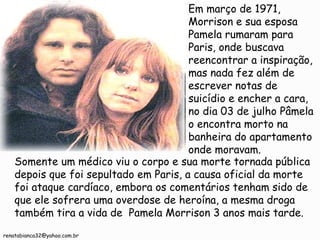 Em março de 1971, Morrison e sua esposa Pamela rumaram para Paris, onde buscava reencontrar a inspiração, mas nada fez além de escrever notas de suicídio e encher a cara, no dia 03 de julho Pâmela o encontra morto na banheira do apartamento onde moravam. Somente um médico viu o corpo e sua morte tornada pública depois que foi sepultado em Paris, a causa oficial da morte foi ataque cardíaco, embora os comentários tenham sido de que ele sofrera uma overdose de heroína, a mesma droga também tira a vida de  Pamela Morrison 3 anos mais tarde. [email_address] 