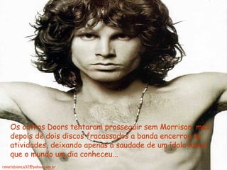 Os outros Doors tentaram prosseguir sem Morrison, mas depois de dois discos fracassados a banda encerrou as atividades, deixando apenas a saudade de um ídolo louco que o mundo um dia conheceu... [email_address] 