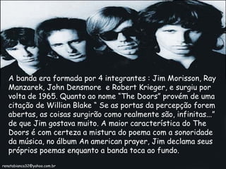A banda era formada por 4 integrantes : Jim Morisson, Ray Manzarek, John Densmore  e Robert Krieger, e surgiu por volta de 1965. Quanto ao nome “The Doors” provém de uma citação de Willian Blake “ Se as portas da percepção forem abertas, as coisas surgirão como realmente são, infinitas...” de que Jim gostava muito. A maior característica do The Doors é com certeza a mistura do poema com a sonoridade da música, no álbum An american prayer, Jim declama seus próprios poemas enquanto a banda toca ao fundo. [email_address] 