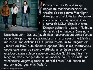 Dizem que The Doors surgiu depois de Morrison recitar um trecho do seu poema Moonlight drive para o tecladista  Manzarek que era seu colega no curso de cinema da UCLA, depois vieram Krieger guitarrista com influência de música flamenca, e Densmore, baterista com técnicas jazzísticas, gravaram um demo foram rejeitados por algumas gravadoras e foram parar na Elektra, indicados por Arthur Lee. O primeiro álbum foi lançado em janeiro de 1967 e se chamava apenas The Doors, misturando doses cavalares de sexo e violência psicológica o disco só emplacou meses depois quando a música “Light my Fire” foi lançada, mas a canção de maior impacto foi  “The End” uma verdadeira viagem q tinha a imortal frase “ pai, quero te matar/ mãe,  quero te foder”. [email_address] 