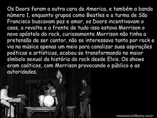 Os Doors foram a outra cara da America, e também a banda número 1, enquanto grupos como Beatles e a turma de São Francisco buscavam paz e amor, os Doors incentivavam o caos, a revolta e a frente de tudo isso estava Morrison o novo apóstolo do rock, curiosamente Morrison não tinha a pretensão de ser cantor, não se interessava tanto por rock e via na música apenas um meio para canalizar suas aspirações poéticas e artísticas, acabou se transformando no maior símbolo sexual da história do rock desde Elvis. Os shows eram caóticos, com Morrison provocando o público e as autoridades. [email_address] 