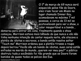 O 1º de março de 69 nunca será esquecido pelos fãs do Doors, eles iriam tocar em Miami no lugar chamado Dinner Key, acomodavam no máximo 7 mil pessoas, e cerca de 13 mil se acotovelavam para ver o show, o calor insuportável e a banda , demorou para entrar em cena, finalmente quando o show começou, Morrison estava mais bêbado do que nunca e ele não tinha nenhuma intenção de cantar naquela noite, ele atacava a platéia de idiotas e escravos, a banda então resolve soltar  “Touch me” Morrison ordenou que a platéia tirasse a roupa depois berrou:”Vocês são um bando de idiotas, suas caras estão enfiadas na merda do mundo...querem ver meu pau?” o público destruiu tudo,o escândalo foi tão grande que os Doors foram banidos de quase todos os palcos dos Eua. [email_address] 