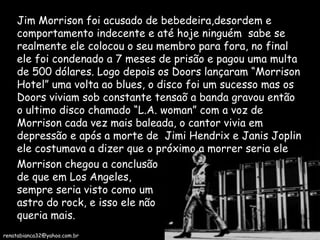 Jim Morrison foi acusado de bebedeira,desordem e comportamento indecente e até hoje ninguém  sabe se realmente ele colocou o seu membro para fora, no final ele foi condenado a 7 meses de prisão e pagou uma multa de 500 dólares. Logo depois os Doors lançaram “Morrison Hotel” uma volta ao blues, o disco foi um sucesso mas os Doors viviam sob constante tensaõ a banda gravou então o ultimo disco chamado “L.A. woman” com a voz de Morrison cada vez mais baleada, o cantor vivia em depressão e após a morte de  Jimi Hendrix e Janis Joplin ele costumava a dizer que o próximo a morrer seria ele Morrison chegou a conclusão de que em Los Angeles, sempre seria visto como um astro do rock, e isso ele não queria mais. [email_address] 