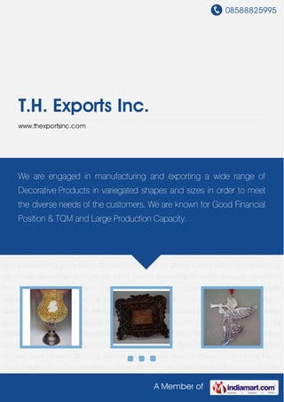 08588825995
A Member of
T.H. Exports Inc.
www.thexportsinc.com
Home Decorative Products Wooden Decorative Products Hanging Decorative Hanging
Lanterns Table Clocks Photo Frames Candle Holders Light Holders Stocking Holders Wall
Scones Wooden Boxes Sand Timers Fabric Boxes Napkin Rings Designer Ashtray Cutlery
Set Designer Cutlery Wooden Tissue Box Wooden Letter Racks Wooden Magazine
Racks Decorative Products for Offices Cutlery Set for Hotels Ashtrays for Hotels Decorative
Products for Malls Home Decorative Products Wooden Decorative Products Hanging
Decorative Hanging Lanterns Table Clocks Photo Frames Candle Holders Light
Holders Stocking Holders Wall Scones Wooden Boxes Sand Timers Fabric Boxes Napkin
Rings Designer Ashtray Cutlery Set Designer Cutlery Wooden Tissue Box Wooden Letter
Racks Wooden Magazine Racks Decorative Products for Offices Cutlery Set for Hotels Ashtrays
for Hotels Decorative Products for Malls Home Decorative Products Wooden Decorative
Products Hanging Decorative Hanging Lanterns Table Clocks Photo Frames Candle
Holders Light Holders Stocking Holders Wall Scones Wooden Boxes Sand Timers Fabric
Boxes Napkin Rings Designer Ashtray Cutlery Set Designer Cutlery Wooden Tissue Box Wooden
Letter Racks Wooden Magazine Racks Decorative Products for Offices Cutlery Set for
Hotels Ashtrays for Hotels Decorative Products for Malls Home Decorative Products Wooden
Decorative Products Hanging Decorative Hanging Lanterns Table Clocks Photo Frames Candle
Holders Light Holders Stocking Holders Wall Scones Wooden Boxes Sand Timers Fabric
Boxes Napkin Rings Designer Ashtray Cutlery Set Designer Cutlery Wooden Tissue Box Wooden
We are engaged in manufacturing and exporting a wide range of
Decorative Products in variegated shapes and sizes in order to meet
the diverse needs of the customers. We are known for Good Financial
Position & TQM and Large Production Capacity.
 