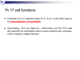 Th 17 cell functions
 Production of IL-17 cytokines family (IL-17, IL-21, IL-22) which leads to
the chemoattraction of neutrophils
 Accumulating Th17 are highly pro - inflammatory and that Th17 cells
with specificity for self-antigens lead to severe autoimmunity- (psoriasis,
Crohn´s disease, multiple sclerosis)
 