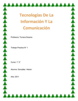Tecnologías De La
            Información Y La
              Comunicación
Profesora: Turraca Susana




Trabajo Practico N° 1




Curso: 1° 2°



Alumno: González Héctor



Año: 2011
 