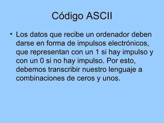 Código ASCII
• Los datos que recibe un ordenador deben
  darse en forma de impulsos electrónicos,
  que representan con un 1 si hay impulso y
  con un 0 si no hay impulso. Por esto,
  debemos transcribir nuestro lenguaje a
  combinaciones de ceros y unos.
 