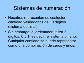 Sistemas de numeración
• Nosotros representamos cualquier
  cantidad valiéndonos de 10 dígitos
  (sistema decimal)
• Sin embargo, el ordenador utiliza 2
  dígitos: 0 y 1, es decir, el sistema binario.
  Cualquier cantidad se puede representar
  como una combinación de ceros y unos.
 