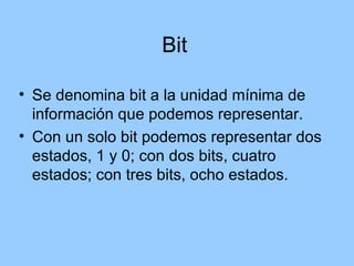 Bit

• Se denomina bit a la unidad mínima de
  información que podemos representar.
• Con un solo bit podemos representar dos
  estados, 1 y 0; con dos bits, cuatro
  estados; con tres bits, ocho estados.
 