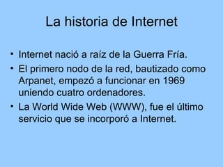 La historia de Internet

• Internet nació a raíz de la Guerra Fría.
• El primero nodo de la red, bautizado como
  Arpanet, empezó a funcionar en 1969
  uniendo cuatro ordenadores.
• La World Wide Web (WWW), fue el último
  servicio que se incorporó a Internet.
 
