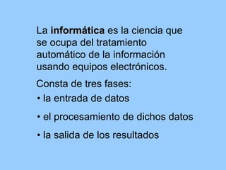 La informática es la ciencia que
se ocupa del tratamiento
automático de la información
usando equipos electrónicos.
Consta de tres fases:
• la entrada de datos
• el procesamiento de dichos datos
• la salida de los resultados
 