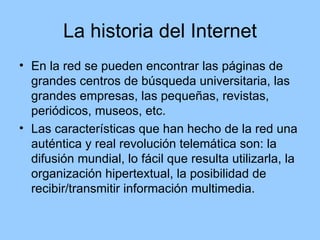 La historia del Internet
• En la red se pueden encontrar las páginas de
  grandes centros de búsqueda universitaria, las
  grandes empresas, las pequeñas, revistas,
  periódicos, museos, etc.
• Las características que han hecho de la red una
  auténtica y real revolución telemática son: la
  difusión mundial, lo fácil que resulta utilizarla, la
  organización hipertextual, la posibilidad de
  recibir/transmitir información multimedia.
 