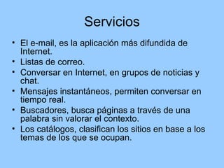 Servicios
• El e-mail, es la aplicación más difundida de
  Internet.
• Listas de correo.
• Conversar en Internet, en grupos de noticias y
  chat.
• Mensajes instantáneos, permiten conversar en
  tiempo real.
• Buscadores, busca páginas a través de una
  palabra sin valorar el contexto.
• Los catálogos, clasifican los sitios en base a los
  temas de los que se ocupan.
 