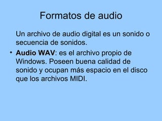 Formatos de audio
  Un archivo de audio digital es un sonido o
  secuencia de sonidos.
• Audio WAV: es el archivo propio de
         WAV
  Windows. Poseen buena calidad de
  sonido y ocupan más espacio en el disco
  que los archivos MIDI.
 