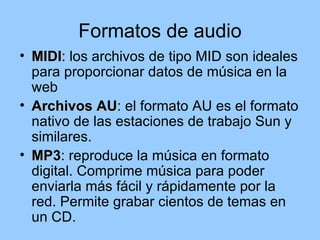 Formatos de audio
• MIDI: los archivos de tipo MID son ideales
  MIDI
  para proporcionar datos de música en la
  web
• Archivos AU: el formato AU es el formato
             AU
  nativo de las estaciones de trabajo Sun y
  similares.
• MP3: reproduce la música en formato
  MP3
  digital. Comprime música para poder
  enviarla más fácil y rápidamente por la
  red. Permite grabar cientos de temas en
  un CD.
 