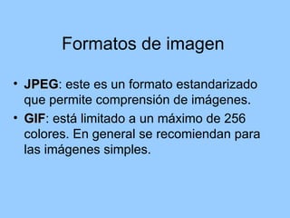 Formatos de imagen

• JPEG: este es un formato estandarizado
  JPEG
  que permite comprensión de imágenes.
• GIF: está limitado a un máximo de 256
  GIF
  colores. En general se recomiendan para
  las imágenes simples.
 
