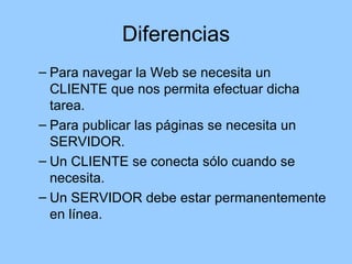 Diferencias
– Para navegar la Web se necesita un
  CLIENTE que nos permita efectuar dicha
  tarea.
– Para publicar las páginas se necesita un
  SERVIDOR.
– Un CLIENTE se conecta sólo cuando se
  necesita.
– Un SERVIDOR debe estar permanentemente
  en línea.
 