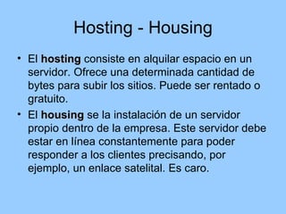 Hosting - Housing
• El hosting consiste en alquilar espacio en un
  servidor. Ofrece una determinada cantidad de
  bytes para subir los sitios. Puede ser rentado o
  gratuito.
• El housing se la instalación de un servidor
  propio dentro de la empresa. Este servidor debe
  estar en línea constantemente para poder
  responder a los clientes precisando, por
  ejemplo, un enlace satelital. Es caro.
 