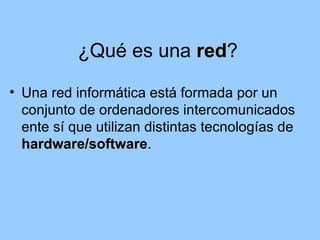 ¿Qué es una red?
                       red
• Una red informática está formada por un
  conjunto de ordenadores intercomunicados
  ente sí que utilizan distintas tecnologías de
  hardware/software.
  hardware/software
 