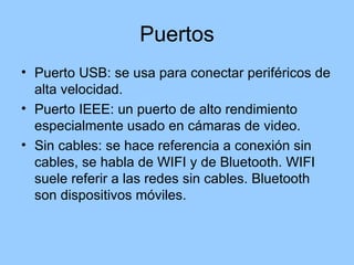Puertos
• Puerto USB: se usa para conectar periféricos de
  alta velocidad.
• Puerto IEEE: un puerto de alto rendimiento
  especialmente usado en cámaras de video.
• Sin cables: se hace referencia a conexión sin
  cables, se habla de WIFI y de Bluetooth. WIFI
  suele referir a las redes sin cables. Bluetooth
  son dispositivos móviles.
 