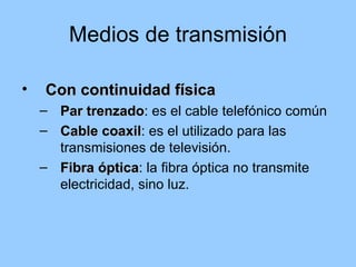 Medios de transmisión

•   Con continuidad física
    – Par trenzado: es el cable telefónico común
          trenzado
    – Cable coaxil: es el utilizado para las
              coaxil
      transmisiones de televisión.
    – Fibra óptica: la fibra óptica no transmite
             óptica
      electricidad, sino luz.
 
