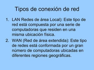 Tipos de conexión de red
1. LAN Redes de área Local): Este tipo de
   red está compuesta por una serie de
   computadoras que residen en una
   misma ubicación física.
2. WAN (Red de área extendida): Este tipo
   de redes está conformada por un gran
   número de computadoras ubicadas en
   diferentes regiones geográficas.
 