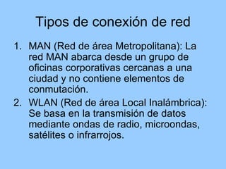 Tipos de conexión de red
1. MAN (Red de área Metropolitana): La
   red MAN abarca desde un grupo de
   oficinas corporativas cercanas a una
   ciudad y no contiene elementos de
   conmutación.
2. WLAN (Red de área Local Inalámbrica):
   Se basa en la transmisión de datos
   mediante ondas de radio, microondas,
   satélites o infrarrojos.
 