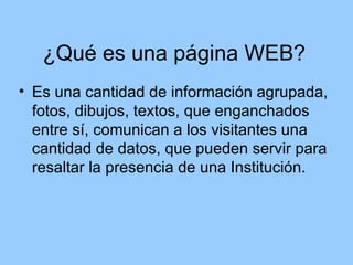 ¿Qué es una página WEB?
• Es una cantidad de información agrupada,
  fotos, dibujos, textos, que enganchados
  entre sí, comunican a los visitantes una
  cantidad de datos, que pueden servir para
  resaltar la presencia de una Institución.
 