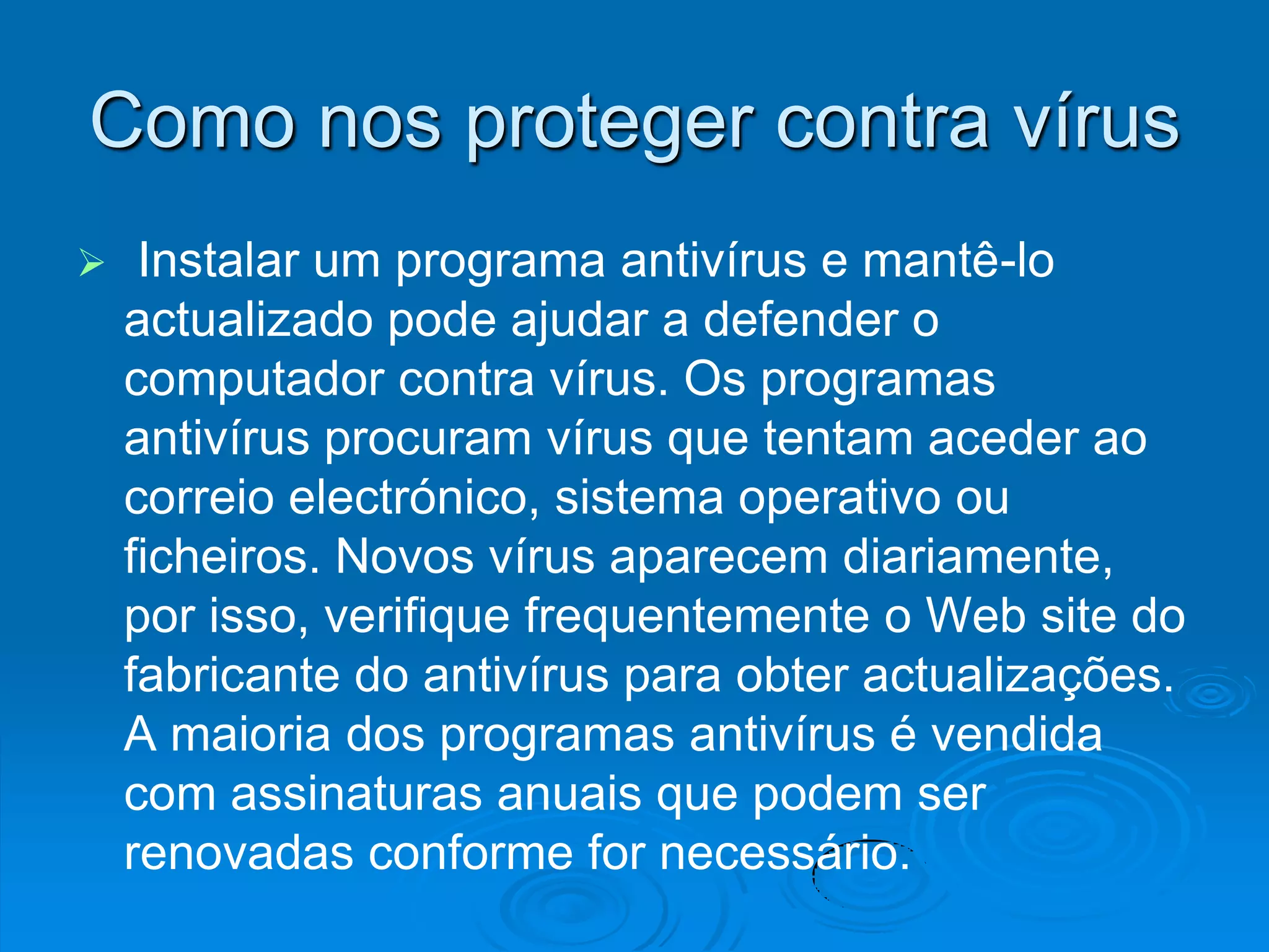 Como nos proteger contra vírus
    Instalar um programa antivírus e mantê-lo
    actualizado pode ajudar a defender o
    computador contra vírus. Os programas
    antivírus procuram vírus que tentam aceder ao
    correio electrónico, sistema operativo ou
    ficheiros. Novos vírus aparecem diariamente,
    por isso, verifique frequentemente o Web site do
    fabricante do antivírus para obter actualizações.
    A maioria dos programas antivírus é vendida
    com assinaturas anuais que podem ser
    renovadas conforme for necessário.
 