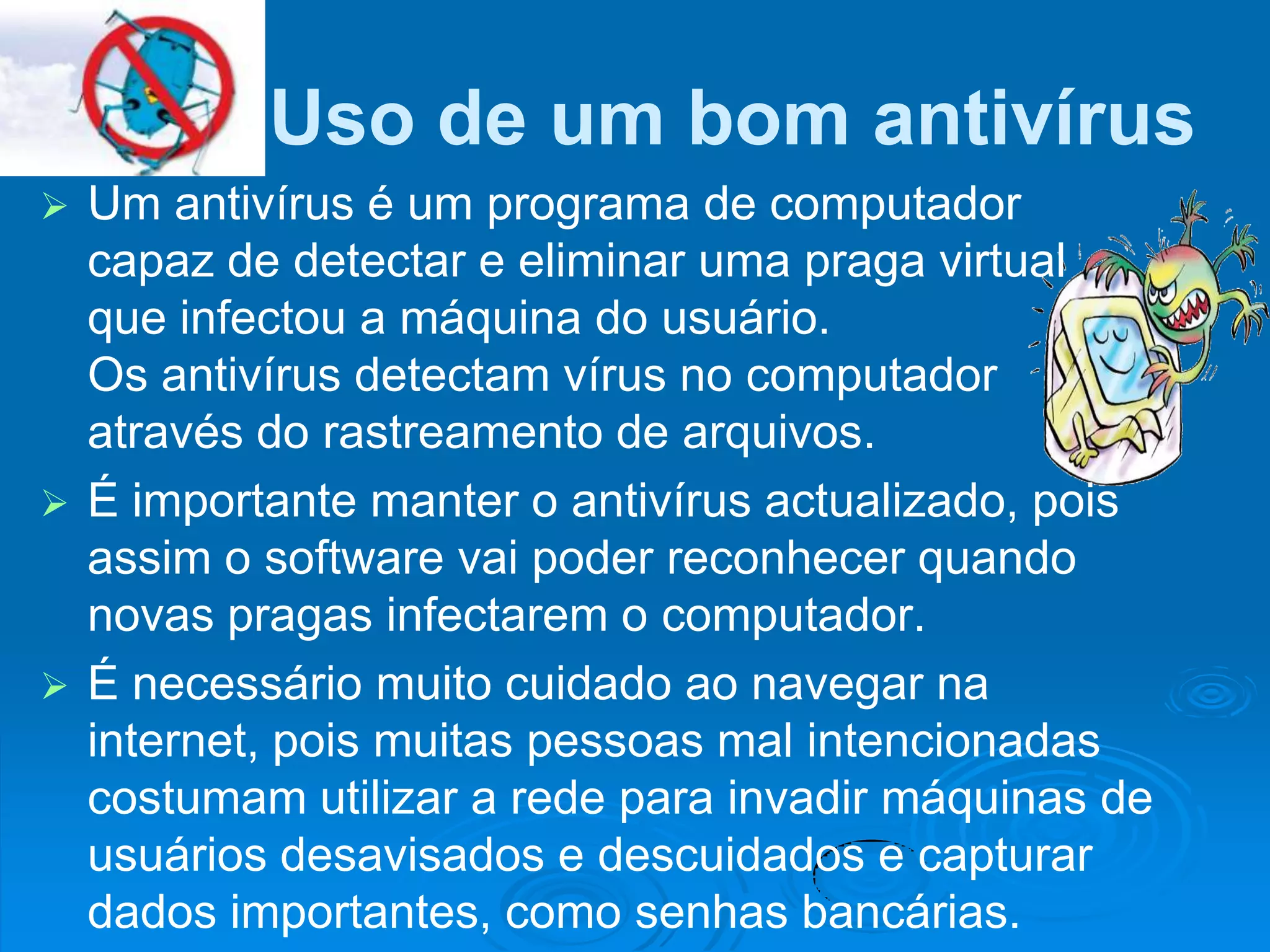 Uso de um bom antivírus
 Um antivírus é um programa de computador
  capaz de detectar e eliminar uma praga virtual
  que infectou a máquina do usuário.
  Os antivírus detectam vírus no computador
  através do rastreamento de arquivos.
 É importante manter o antivírus actualizado, pois
  assim o software vai poder reconhecer quando
  novas pragas infectarem o computador.
 É necessário muito cuidado ao navegar na
  internet, pois muitas pessoas mal intencionadas
  costumam utilizar a rede para invadir máquinas de
  usuários desavisados e descuidados e capturar
  dados importantes, como senhas bancárias.
 
