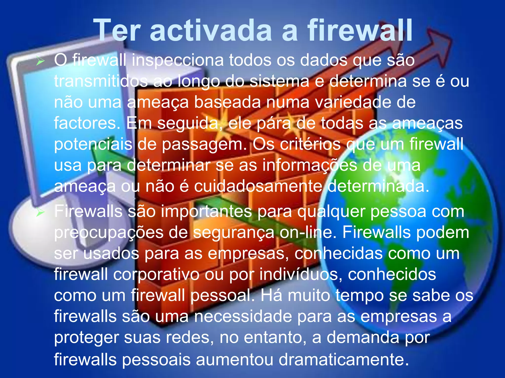 Ter activada a firewall
 O firewall inspecciona todos os dados que são
  transmitidos ao longo do sistema e determina se é ou
  não uma ameaça baseada numa variedade de
  factores. Em seguida, ele pára de todas as ameaças
  potenciais de passagem. Os critérios que um firewall
  usa para determinar se as informações de uma
  ameaça ou não é cuidadosamente determinada.
 Firewalls são importantes para qualquer pessoa com
  preocupações de segurança on-line. Firewalls podem
  ser usados ​para as empresas, conhecidas como um
  firewall corporativo ou por indivíduos, conhecidos
  como um firewall pessoal. Há muito tempo se sabe os
  firewalls são uma necessidade para as empresas a
  proteger suas redes, no entanto, a demanda por
  firewalls pessoais aumentou dramaticamente.
 