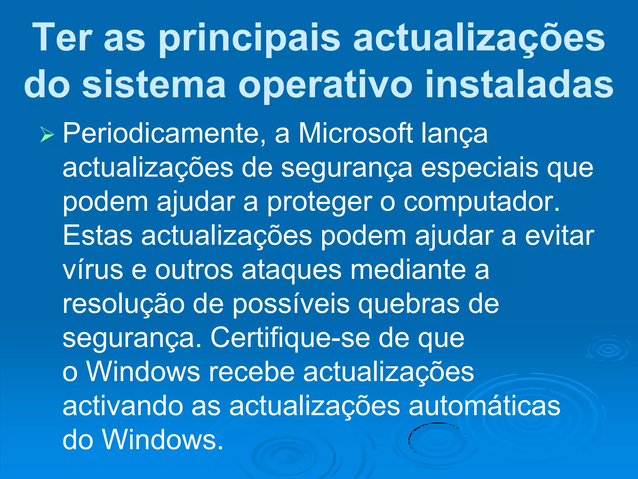 Ter as principais actualizações
do sistema operativo instaladas
 Periodicamente,   a Microsoft lança
  actualizações de segurança especiais que
  podem ajudar a proteger o computador.
  Estas actualizações podem ajudar a evitar
  vírus e outros ataques mediante a
  resolução de possíveis quebras de
  segurança. Certifique-se de que
  o Windows recebe actualizações
  activando as actualizações automáticas
  do Windows.
 