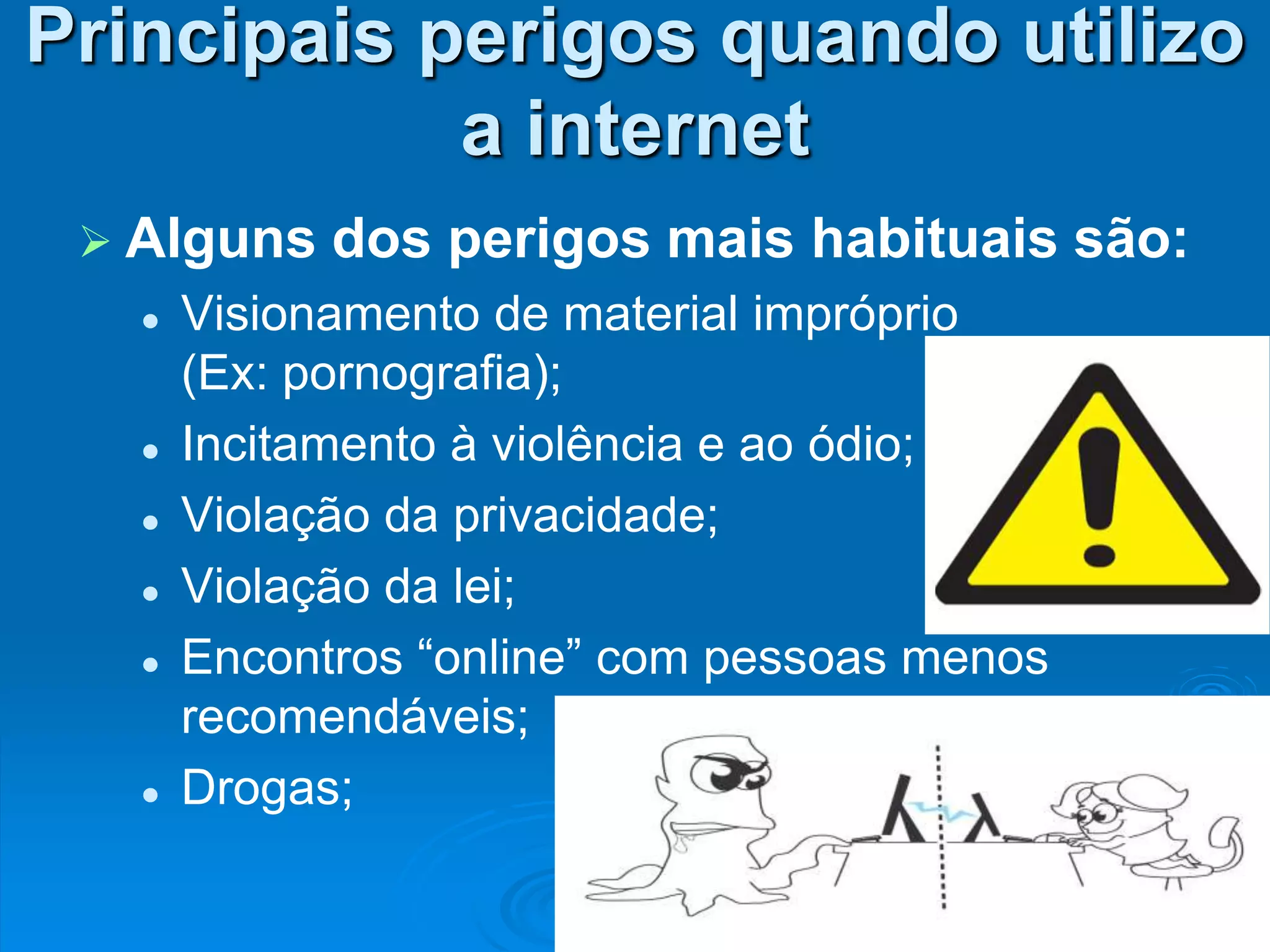 Principais perigos quando utilizo
            a internet
  Alguns    dos perigos mais habituais são:
      Visionamento de material impróprio
       (Ex: pornografia);
      Incitamento à violência e ao ódio;
      Violação da privacidade;
      Violação da lei;
      Encontros “online” com pessoas menos
       recomendáveis;
      Drogas;
 