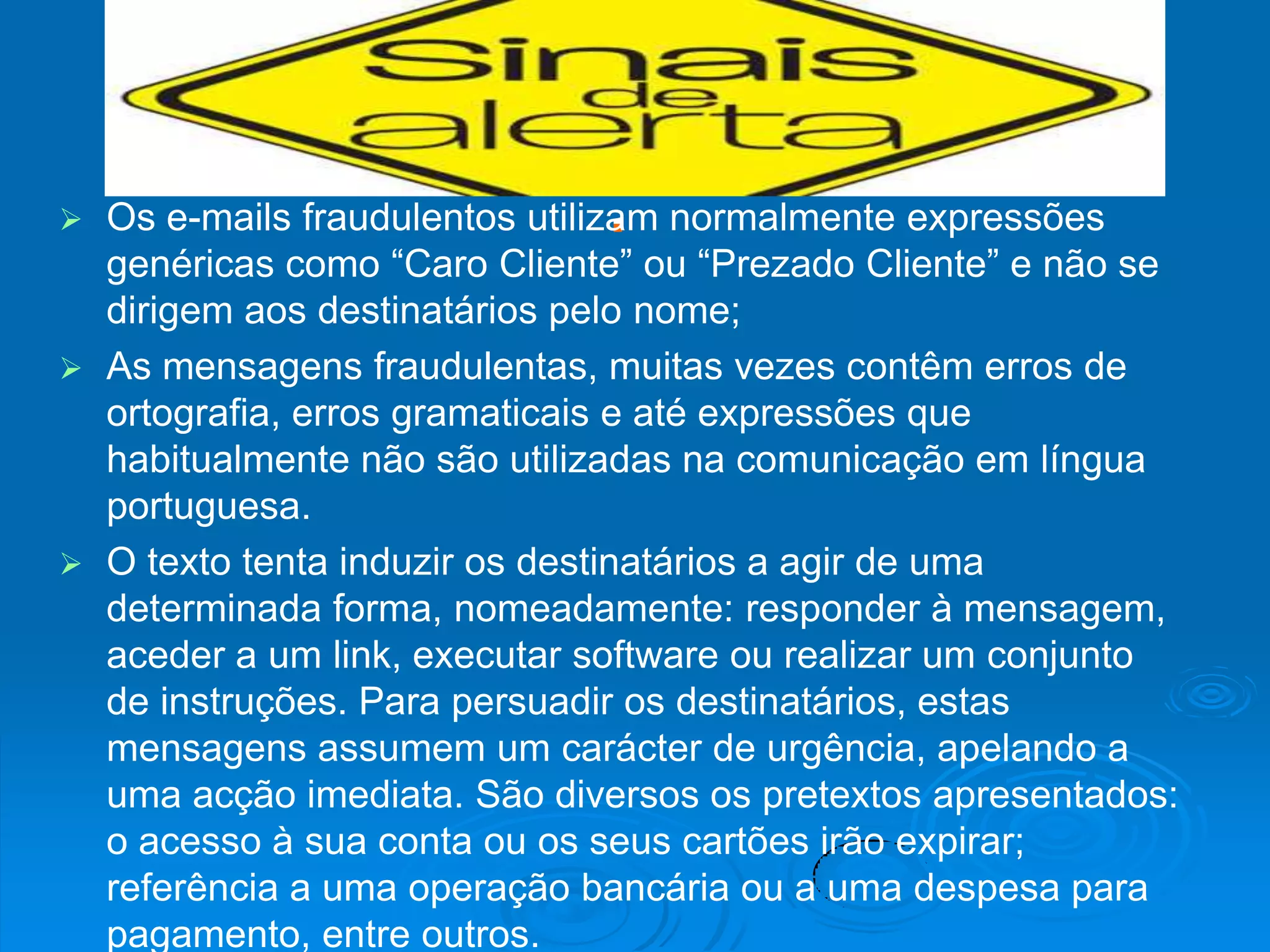 Os e-mails fraudulentos utilizam normalmente expressões
  genéricas como “Caro Cliente” ou “Prezado Cliente” e não se
  dirigem aos destinatários pelo nome;
 As mensagens fraudulentas, muitas vezes contêm erros de
  ortografia, erros gramaticais e até expressões que
  habitualmente não são utilizadas na comunicação em língua
  portuguesa.
 O texto tenta induzir os destinatários a agir de uma
  determinada forma, nomeadamente: responder à mensagem,
  aceder a um link, executar software ou realizar um conjunto
  de instruções. Para persuadir os destinatários, estas
  mensagens assumem um carácter de urgência, apelando a
  uma acção imediata. São diversos os pretextos apresentados:
  o acesso à sua conta ou os seus cartões irão expirar;
  referência a uma operação bancária ou a uma despesa para
  pagamento, entre outros.
 