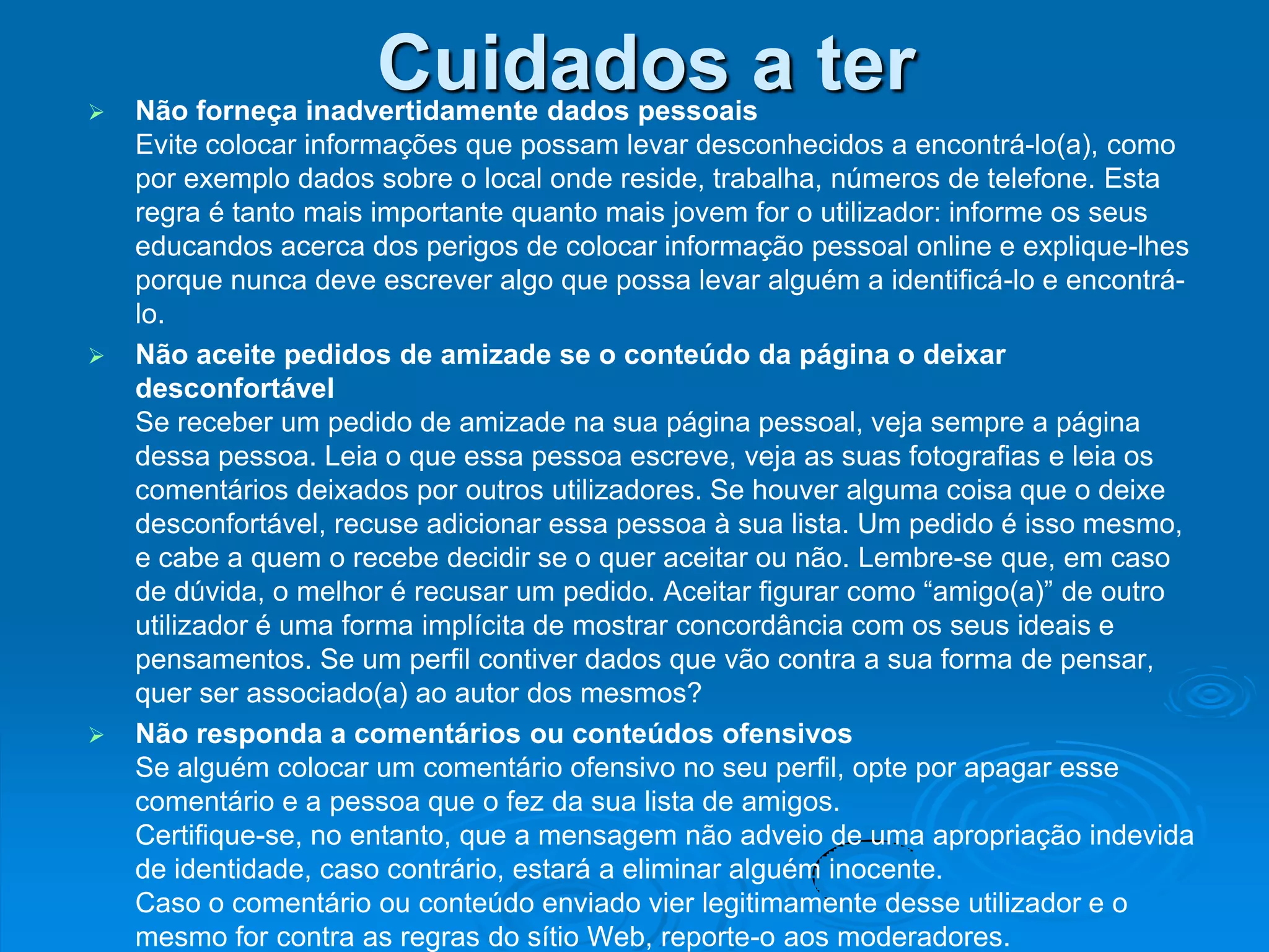 
                      Cuidados a ter
    Não forneça inadvertidamente dados pessoais
    Evite colocar informações que possam levar desconhecidos a encontrá-lo(a), como
    por exemplo dados sobre o local onde reside, trabalha, números de telefone. Esta
    regra é tanto mais importante quanto mais jovem for o utilizador: informe os seus
    educandos acerca dos perigos de colocar informação pessoal online e explique-lhes
    porque nunca deve escrever algo que possa levar alguém a identificá-lo e encontrá-
    lo.
   Não aceite pedidos de amizade se o conteúdo da página o deixar
    desconfortável
    Se receber um pedido de amizade na sua página pessoal, veja sempre a página
    dessa pessoa. Leia o que essa pessoa escreve, veja as suas fotografias e leia os
    comentários deixados por outros utilizadores. Se houver alguma coisa que o deixe
    desconfortável, recuse adicionar essa pessoa à sua lista. Um pedido é isso mesmo,
    e cabe a quem o recebe decidir se o quer aceitar ou não. Lembre-se que, em caso
    de dúvida, o melhor é recusar um pedido. Aceitar figurar como “amigo(a)” de outro
    utilizador é uma forma implícita de mostrar concordância com os seus ideais e
    pensamentos. Se um perfil contiver dados que vão contra a sua forma de pensar,
    quer ser associado(a) ao autor dos mesmos?
   Não responda a comentários ou conteúdos ofensivos
    Se alguém colocar um comentário ofensivo no seu perfil, opte por apagar esse
    comentário e a pessoa que o fez da sua lista de amigos.
    Certifique-se, no entanto, que a mensagem não adveio de uma apropriação indevida
    de identidade, caso contrário, estará a eliminar alguém inocente.
    Caso o comentário ou conteúdo enviado vier legitimamente desse utilizador e o
    mesmo for contra as regras do sítio Web, reporte-o aos moderadores.
 