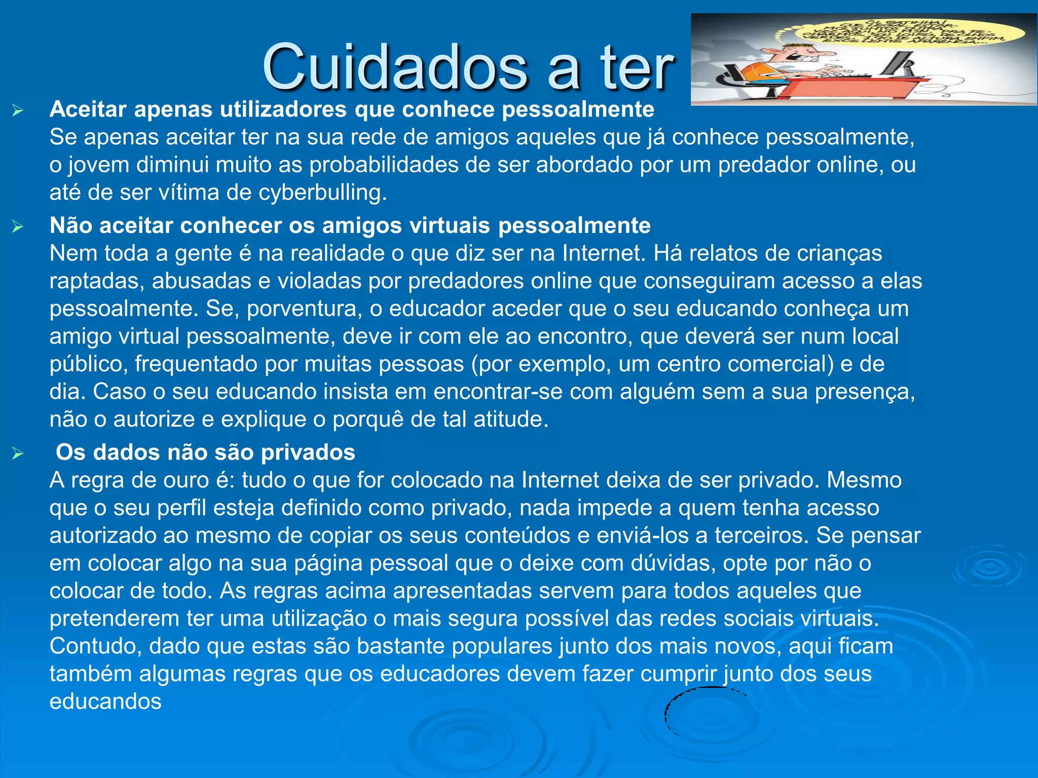 
                       Cuidados a ter
    Aceitar apenas utilizadores que conhece pessoalmente
    Se apenas aceitar ter na sua rede de amigos aqueles que já conhece pessoalmente,
    o jovem diminui muito as probabilidades de ser abordado por um predador online, ou
    até de ser vítima de cyberbulling.
   Não aceitar conhecer os amigos virtuais pessoalmente
    Nem toda a gente é na realidade o que diz ser na Internet. Há relatos de crianças
    raptadas, abusadas e violadas por predadores online que conseguiram acesso a elas
    pessoalmente. Se, porventura, o educador aceder que o seu educando conheça um
    amigo virtual pessoalmente, deve ir com ele ao encontro, que deverá ser num local
    público, frequentado por muitas pessoas (por exemplo, um centro comercial) e de
    dia. Caso o seu educando insista em encontrar-se com alguém sem a sua presença,
    não o autorize e explique o porquê de tal atitude.
    Os dados não são privados
    A regra de ouro é: tudo o que for colocado na Internet deixa de ser privado. Mesmo
    que o seu perfil esteja definido como privado, nada impede a quem tenha acesso
    autorizado ao mesmo de copiar os seus conteúdos e enviá-los a terceiros. Se pensar
    em colocar algo na sua página pessoal que o deixe com dúvidas, opte por não o
    colocar de todo. As regras acima apresentadas servem para todos aqueles que
    pretenderem ter uma utilização o mais segura possível das redes sociais virtuais.
    Contudo, dado que estas são bastante populares junto dos mais novos, aqui ficam
    também algumas regras que os educadores devem fazer cumprir junto dos seus
    educandos
 