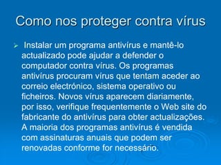 Como nos proteger contra vírus
    Instalar um programa antivírus e mantê-lo
    actualizado pode ajudar a defender o
    computador contra vírus. Os programas
    antivírus procuram vírus que tentam aceder ao
    correio electrónico, sistema operativo ou
    ficheiros. Novos vírus aparecem diariamente,
    por isso, verifique frequentemente o Web site do
    fabricante do antivírus para obter actualizações.
    A maioria dos programas antivírus é vendida
    com assinaturas anuais que podem ser
    renovadas conforme for necessário.
 