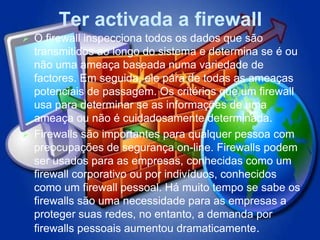 Ter activada a firewall
 O firewall inspecciona todos os dados que são
  transmitidos ao longo do sistema e determina se é ou
  não uma ameaça baseada numa variedade de
  factores. Em seguida, ele pára de todas as ameaças
  potenciais de passagem. Os critérios que um firewall
  usa para determinar se as informações de uma
  ameaça ou não é cuidadosamente determinada.
 Firewalls são importantes para qualquer pessoa com
  preocupações de segurança on-line. Firewalls podem
  ser usados ​para as empresas, conhecidas como um
  firewall corporativo ou por indivíduos, conhecidos
  como um firewall pessoal. Há muito tempo se sabe os
  firewalls são uma necessidade para as empresas a
  proteger suas redes, no entanto, a demanda por
  firewalls pessoais aumentou dramaticamente.
 