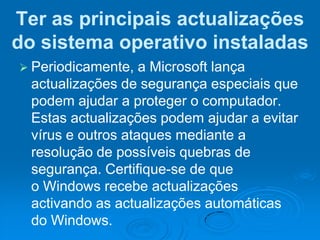 Ter as principais actualizações
do sistema operativo instaladas
 Periodicamente,   a Microsoft lança
  actualizações de segurança especiais que
  podem ajudar a proteger o computador.
  Estas actualizações podem ajudar a evitar
  vírus e outros ataques mediante a
  resolução de possíveis quebras de
  segurança. Certifique-se de que
  o Windows recebe actualizações
  activando as actualizações automáticas
  do Windows.
 
