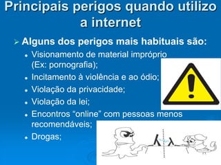 Principais perigos quando utilizo
            a internet
  Alguns    dos perigos mais habituais são:
      Visionamento de material impróprio
       (Ex: pornografia);
      Incitamento à violência e ao ódio;
      Violação da privacidade;
      Violação da lei;
      Encontros “online” com pessoas menos
       recomendáveis;
      Drogas;
 