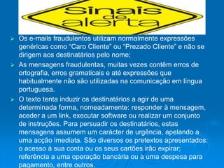  Os e-mails fraudulentos utilizam normalmente expressões
  genéricas como “Caro Cliente” ou “Prezado Cliente” e não se
  dirigem aos destinatários pelo nome;
 As mensagens fraudulentas, muitas vezes contêm erros de
  ortografia, erros gramaticais e até expressões que
  habitualmente não são utilizadas na comunicação em língua
  portuguesa.
 O texto tenta induzir os destinatários a agir de uma
  determinada forma, nomeadamente: responder à mensagem,
  aceder a um link, executar software ou realizar um conjunto
  de instruções. Para persuadir os destinatários, estas
  mensagens assumem um carácter de urgência, apelando a
  uma acção imediata. São diversos os pretextos apresentados:
  o acesso à sua conta ou os seus cartões irão expirar;
  referência a uma operação bancária ou a uma despesa para
  pagamento, entre outros.
 