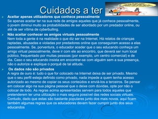 
                       Cuidados a ter
    Aceitar apenas utilizadores que conhece pessoalmente
    Se apenas aceitar ter na sua rede de amigos aqueles que já conhece pessoalmente,
    o jovem diminui muito as probabilidades de ser abordado por um predador online, ou
    até de ser vítima de cyberbulling.
   Não aceitar conhecer os amigos virtuais pessoalmente
    Nem toda a gente é na realidade o que diz ser na Internet. Há relatos de crianças
    raptadas, abusadas e violadas por predadores online que conseguiram acesso a elas
    pessoalmente. Se, porventura, o educador aceder que o seu educando conheça um
    amigo virtual pessoalmente, deve ir com ele ao encontro, que deverá ser num local
    público, frequentado por muitas pessoas (por exemplo, um centro comercial) e de
    dia. Caso o seu educando insista em encontrar-se com alguém sem a sua presença,
    não o autorize e explique o porquê de tal atitude.
    Os dados não são privados
    A regra de ouro é: tudo o que for colocado na Internet deixa de ser privado. Mesmo
    que o seu perfil esteja definido como privado, nada impede a quem tenha acesso
    autorizado ao mesmo de copiar os seus conteúdos e enviá-los a terceiros. Se pensar
    em colocar algo na sua página pessoal que o deixe com dúvidas, opte por não o
    colocar de todo. As regras acima apresentadas servem para todos aqueles que
    pretenderem ter uma utilização o mais segura possível das redes sociais virtuais.
    Contudo, dado que estas são bastante populares junto dos mais novos, aqui ficam
    também algumas regras que os educadores devem fazer cumprir junto dos seus
    educandos
 