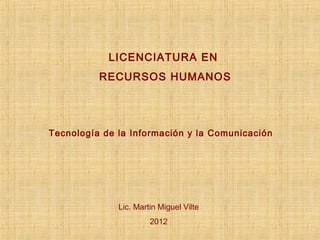 LICENCIATURA EN
          RECURSOS HUMANOS




Tecnología de la Información y la Comunicación




              Lic. Martin Miguel Vilte
                       2012
 