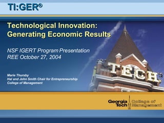 Technological Innovation: Generating Economic Results NSF IGERT Program Presentation REE October 27, 2004 Marie Thursby Hal and John Smith Chair for Entrepreneurship College of Management TI:GER ® 