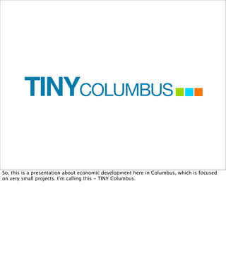 TINYCOLUMBUS

So, this is a presentation about economic development here in Columbus, which is focused
on very small projects. I’m calling this - TINY Columbus.