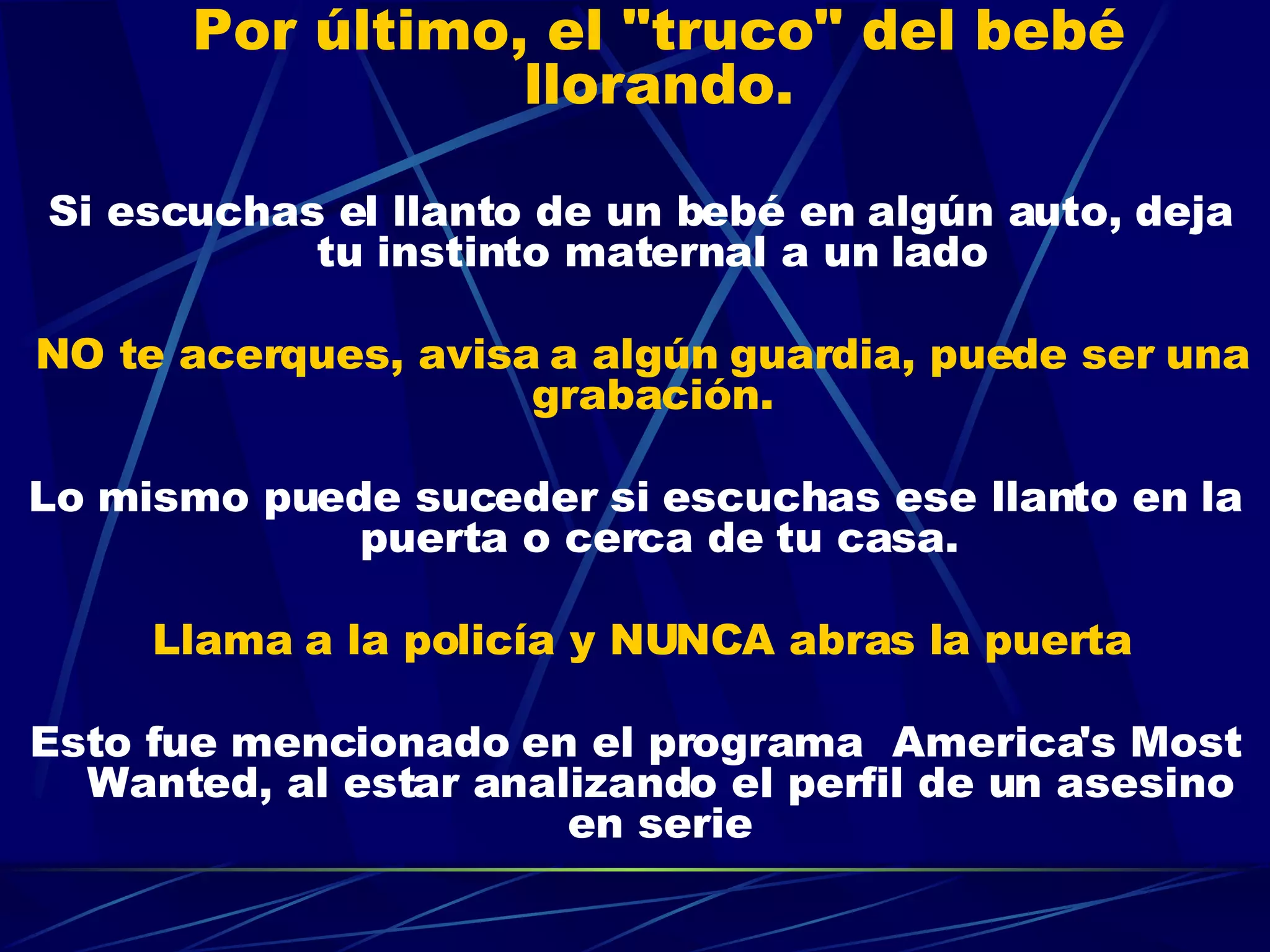 Por último, el "truco" del bebé llorando.     Si escuchas el llanto de un bebé en algún auto, deja tu instinto maternal a un lado  NO te acerques, avisa a algún guardia, puede ser una grabación.  Lo mismo puede suceder si escuchas ese llanto en la puerta o cerca de tu casa. Llama a la policía y NUNCA abras la puerta Esto fue mencionado en el programa  America's Most Wanted, al estar analizando el perfil de un asesino en serie 